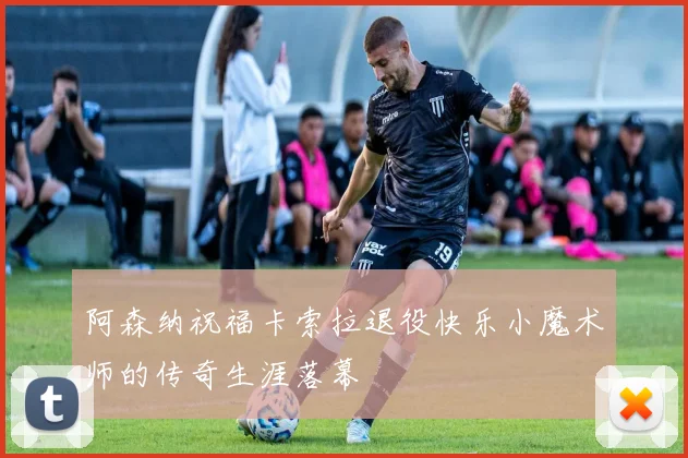 阿森纳祝福卡索拉退役快乐小魔术师的传奇生涯落幕