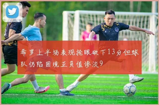 希罗上半场表现抢眼砍下13分但球队仍陷困境正负值惨淡9