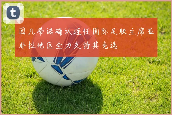 因凡蒂诺确认连任国际足联主席亚非拉地区全力支持其竞选
