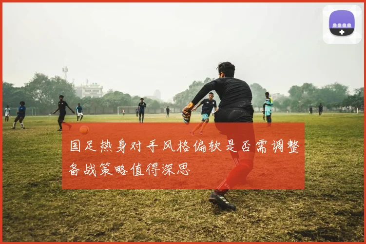 国足热身对手风格偏软是否需调整备战策略值得深思