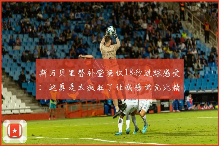 斯万贝里替补登场仅18秒进球感受：这真是太疯狂了让我感觉无比精彩