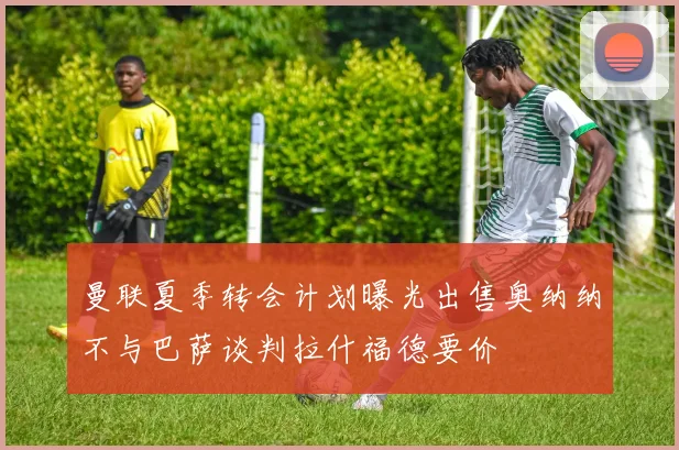 曼联夏季转会计划曝光出售奥纳纳不与巴萨谈判拉什福德要价