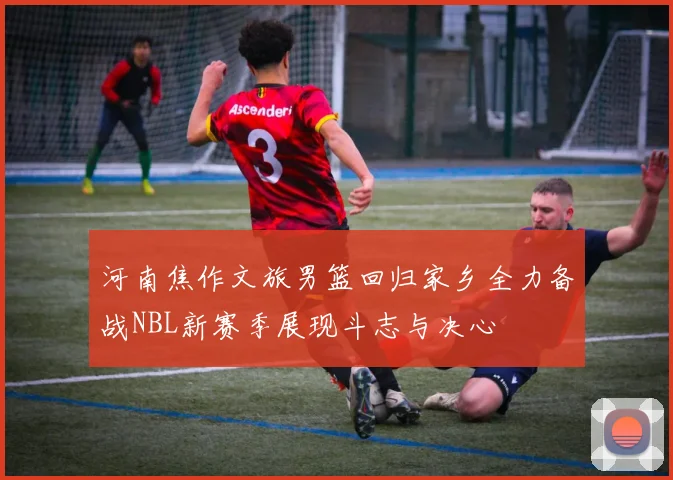 河南焦作文旅男篮回归家乡全力备战NBL新赛季展现斗志与决心