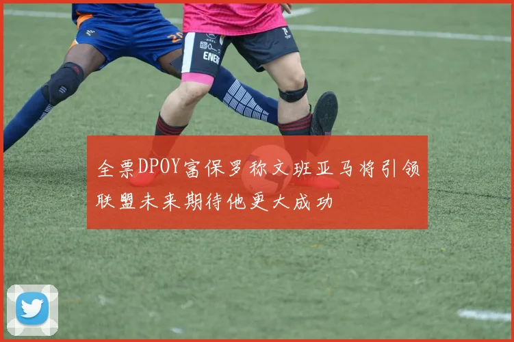 全票DPOY富保罗称文班亚马将引领联盟未来期待他更大成功