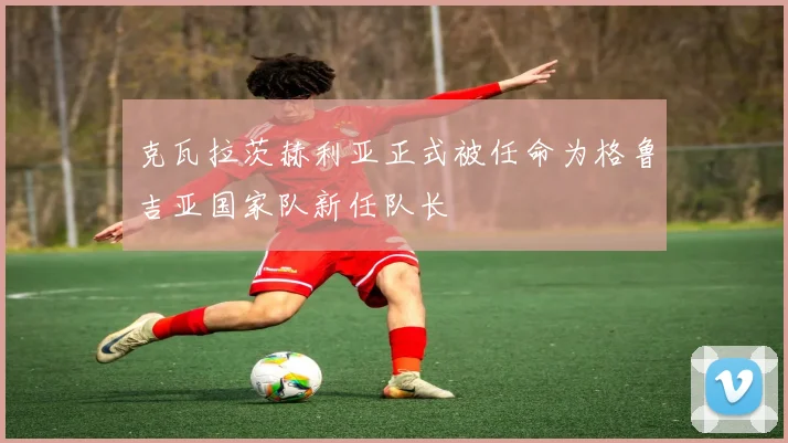 克瓦拉茨赫利亚正式被任命为格鲁吉亚国家队新任队长