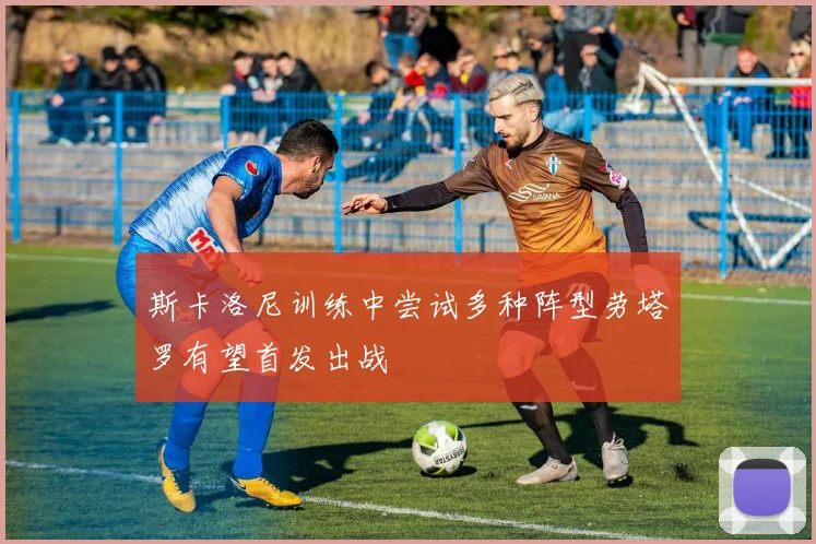 斯卡洛尼训练中尝试多种阵型劳塔罗有望首发出战