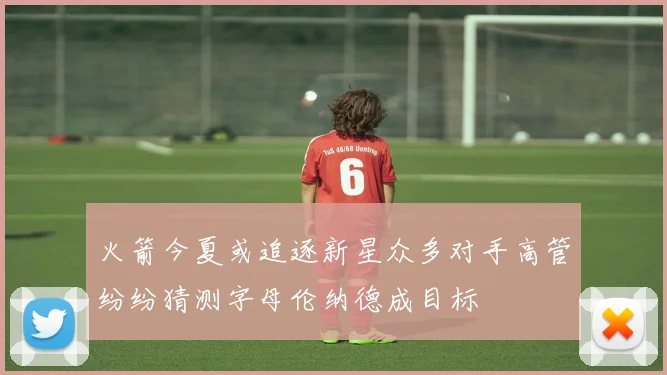 火箭今夏或追逐新星众多对手高管纷纷猜测字母伦纳德成目标