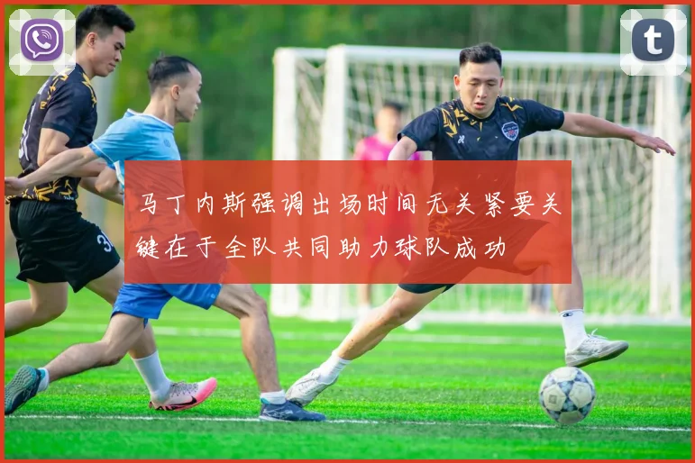 马丁内斯强调出场时间无关紧要关键在于全队共同助力球队成功
