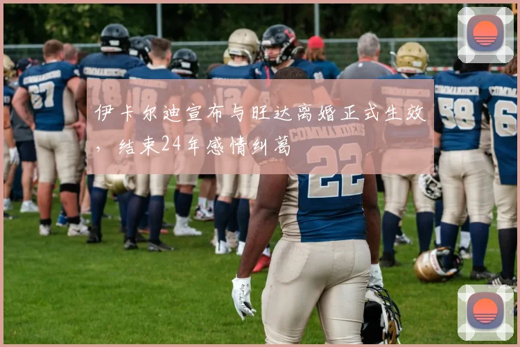 伊卡尔迪宣布与旺达离婚正式生效，结束24年感情纠葛