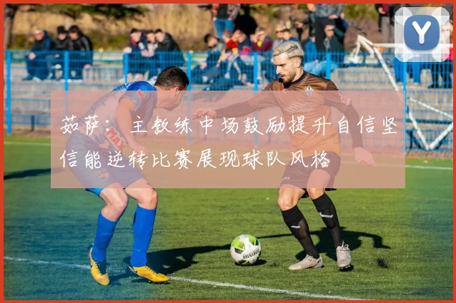 茹萨：主教练中场鼓励提升自信坚信能逆转比赛展现球队风格