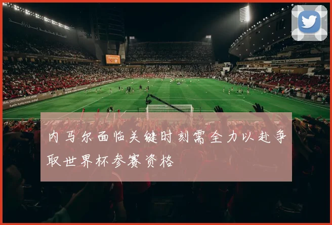 内马尔面临关键时刻需全力以赴争取世界杯参赛资格