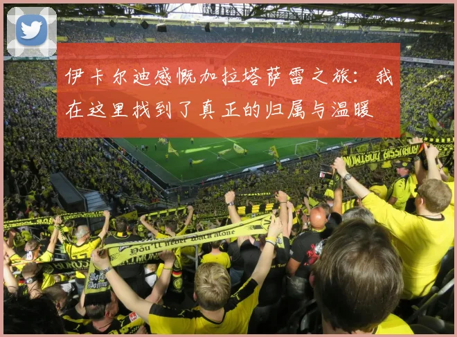 伊卡尔迪感慨加拉塔萨雷之旅：我在这里找到了真正的归属与温暖