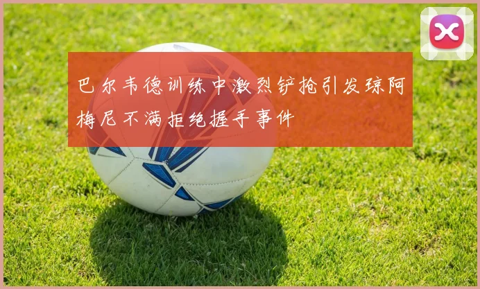 巴尔韦德训练中激烈铲抢引发琼阿梅尼不满拒绝握手事件