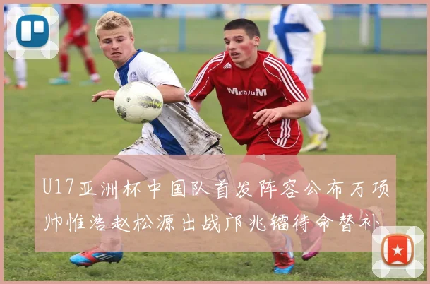 U17亚洲杯中国队首发阵容公布万项帅惟浩赵松源出战邝兆镭待命替补
