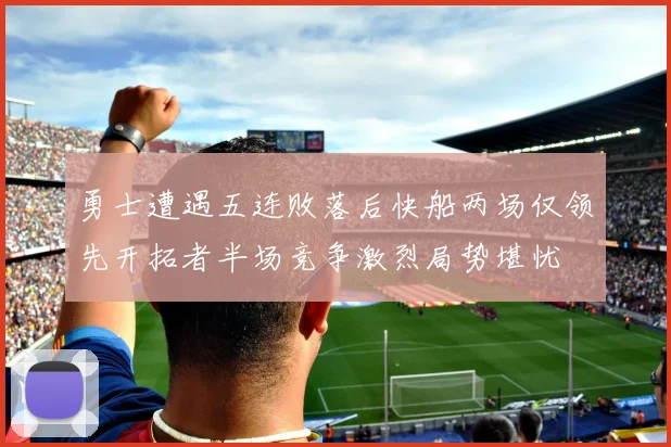 勇士遭遇五连败落后快船两场仅领先开拓者半场竞争激烈局势堪忧