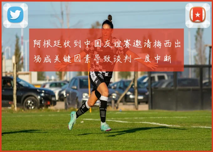 阿根廷收到中国友谊赛邀请梅西出场成关键因素导致谈判一度中断